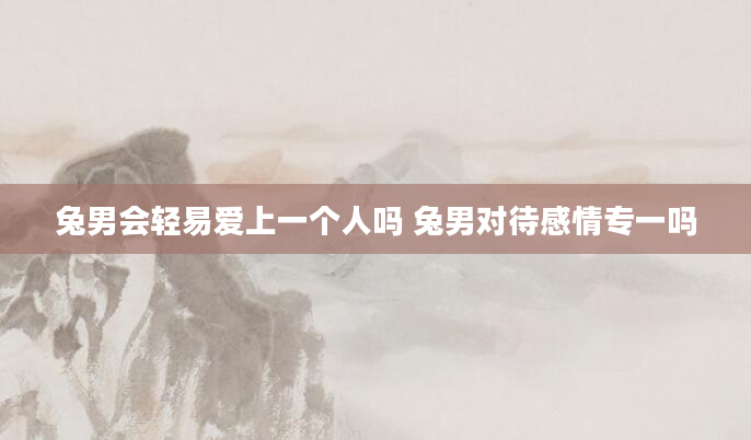 兔男会轻易爱上一个人吗 兔男对待感情专一吗