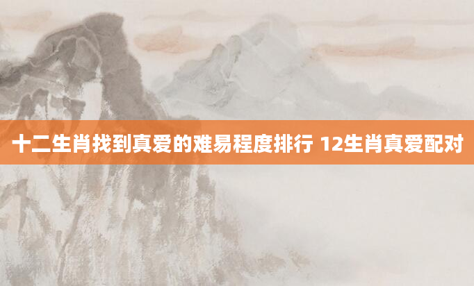十二生肖找到真爱的难易程度排行 12生肖真爱配对