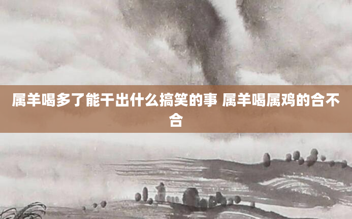 属羊喝多了能干出什么搞笑的事 属羊喝属鸡的合不合