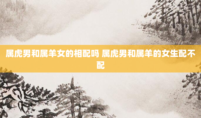 属虎男和属羊女的相配吗 属虎男和属羊的女生配不配