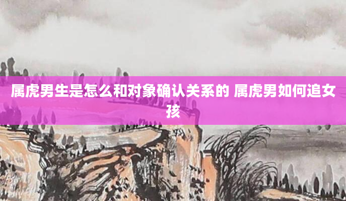 属虎男生是怎么和对象确认关系的 属虎男如何追女孩
