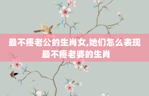 最不疼老公的生肖女,她们怎么表现 最不疼老婆的生肖
