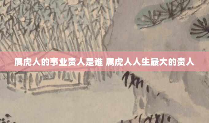 属虎人的事业贵人是谁 属虎人人生最大的贵人