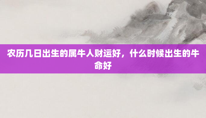 农历几日出生的属牛人财运好，什么时候出生的牛命好