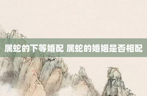 属蛇的下等婚配 属蛇的婚姻是否相配