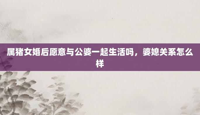 属猪女婚后愿意与公婆一起生活吗，婆媳关系怎么样