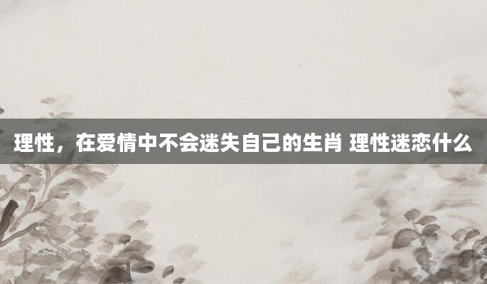 理性，在爱情中不会迷失自己的生肖 理性迷恋什么