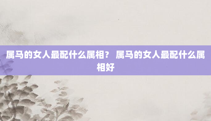 属马的女人最配什么属相？ 属马的女人最配什么属相好