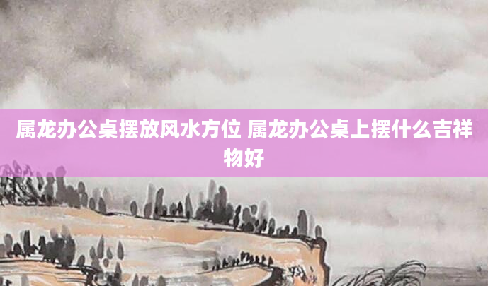 属龙办公桌摆放风水方位 属龙办公桌上摆什么吉祥物好