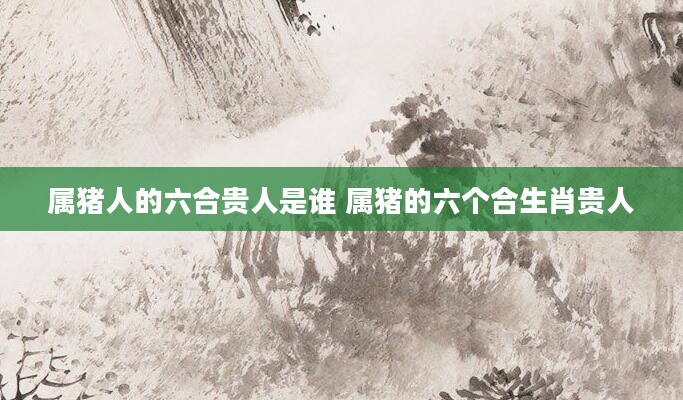 属猪人的六合贵人是谁 属猪的六个合生肖贵人