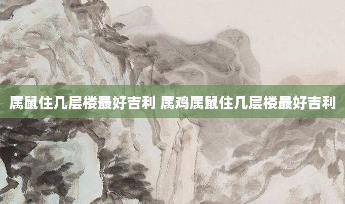 属鼠住几层楼最好吉利 属鸡属鼠住几层楼最好吉利