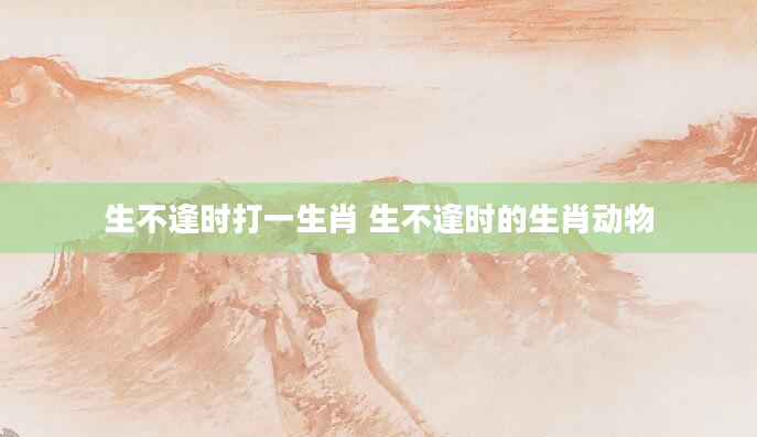 生不逢时打一生肖 生不逢时的生肖动物
