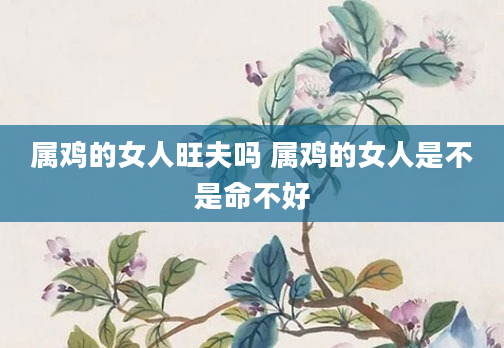 属鸡的女人旺夫吗 属鸡的女人是不是命不好