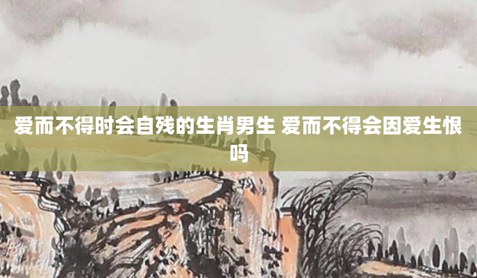 爱而不得时会自残的生肖男生 爱而不得会因爱生恨吗