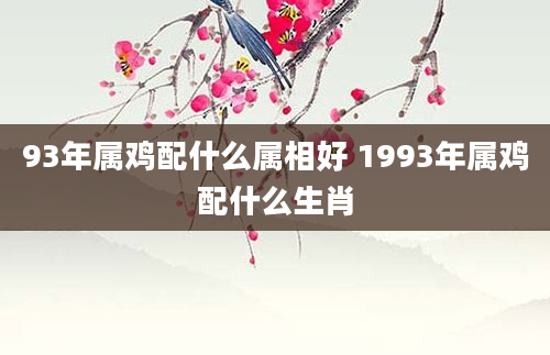 93年属鸡配什么属相好 1993年属鸡配什么生肖