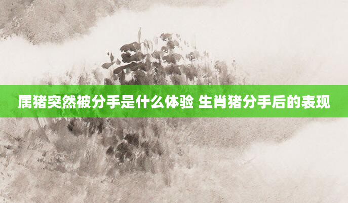 属猪突然被分手是什么体验 生肖猪分手后的表现
