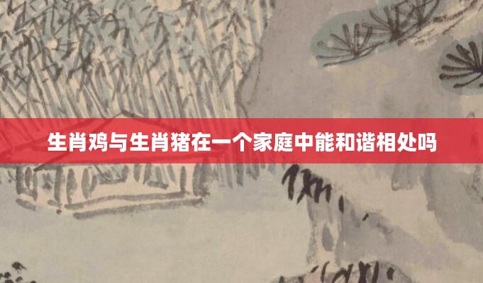 生肖鸡与生肖猪在一个家庭中能和谐相处吗