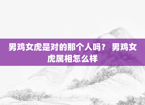 男鸡女虎是对的那个人吗？ 男鸡女虎属相怎么样