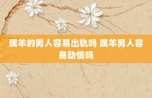 属羊的男人容易出轨吗 属羊男人容易动情吗