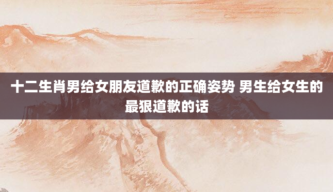 十二生肖男给女朋友道歉的正确姿势 男生给女生的最狠道歉的话