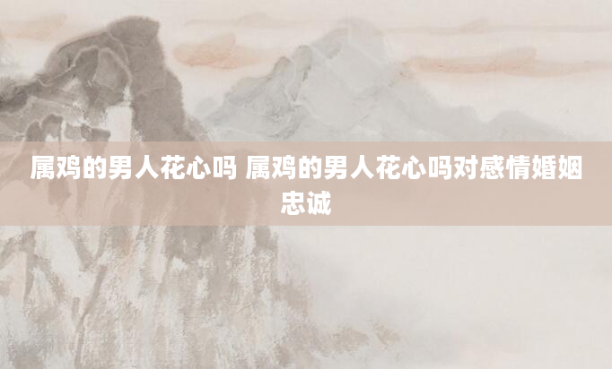 属鸡的男人花心吗 属鸡的男人花心吗对感情婚姻忠诚