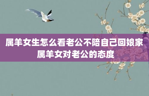 属羊女生怎么看老公不陪自己回娘家 属羊女对老公的态度