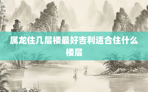 属龙住几层楼最好吉利适合住什么楼层