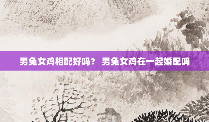 男兔女鸡相配好吗？ 男兔女鸡在一起婚配吗