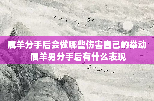 属羊分手后会做哪些伤害自己的举动 属羊男分手后有什么表现