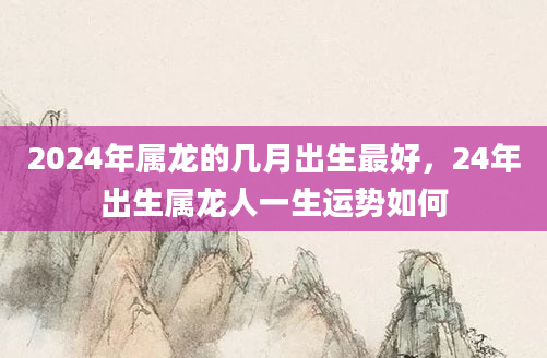 2024年属龙的几月出生最好，24年出生属龙人一生运势如何