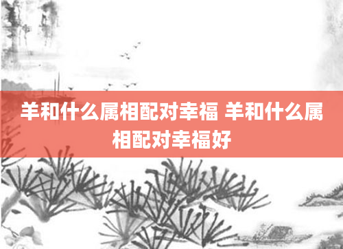 羊和什么属相配对幸福 羊和什么属相配对幸福好