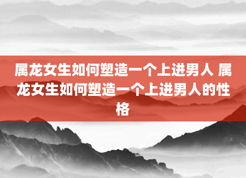 属龙女生如何塑造一个上进男人 属龙女生如何塑造一个上进男人的性格