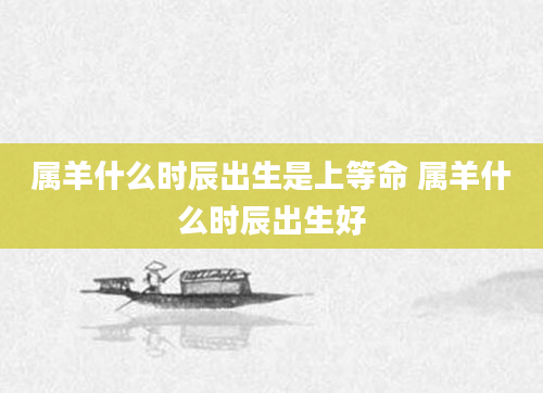属羊什么时辰出生是上等命 属羊什么时辰出生好
