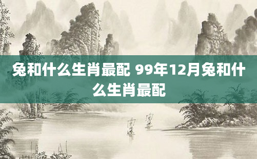 兔和什么生肖最配 99年12月兔和什么生肖最配