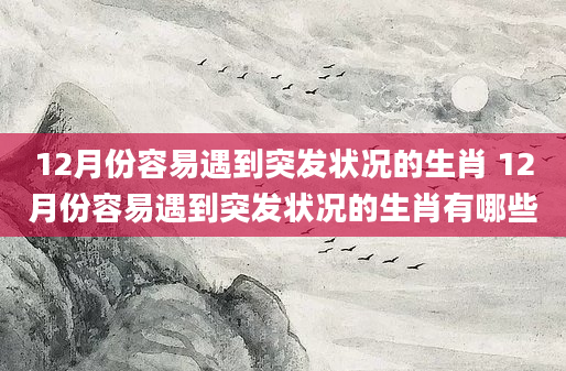12月份容易遇到突发状况的生肖 12月份容易遇到突发状况的生肖有哪些