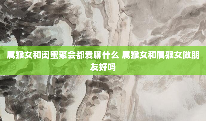 属猴女和闺蜜聚会都爱聊什么 属猴女和属猴女做朋友好吗