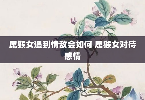 属猴女遇到情敌会如何 属猴女对待感情