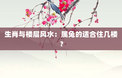 生肖与楼层风水：属兔的适合住几楼？