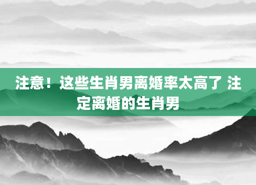 注意！这些生肖男离婚率太高了 注定离婚的生肖男