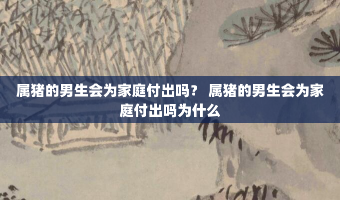 属猪的男生会为家庭付出吗？ 属猪的男生会为家庭付出吗为什么