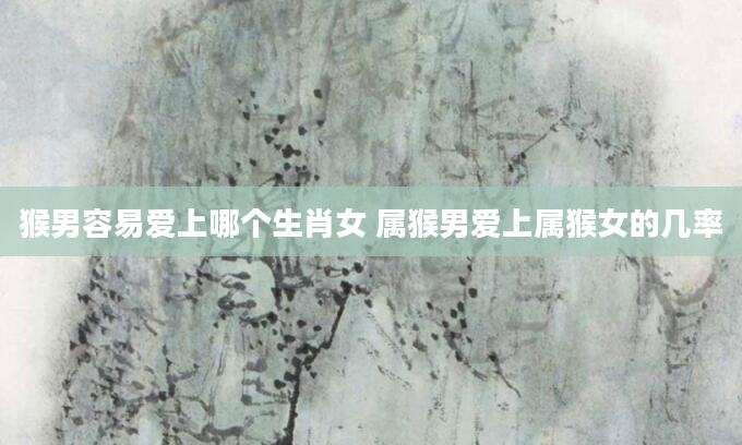 猴男容易爱上哪个生肖女 属猴男爱上属猴女的几率