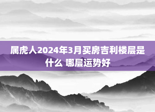属虎人2024年3月买房吉利楼层是什么 哪层运势好