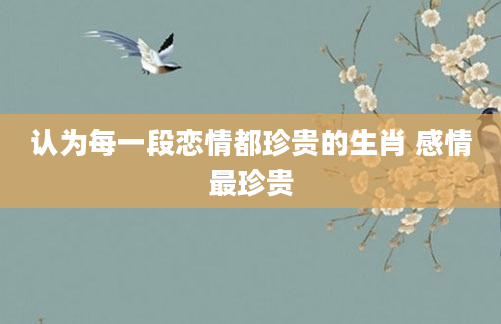 认为每一段恋情都珍贵的生肖 感情最珍贵