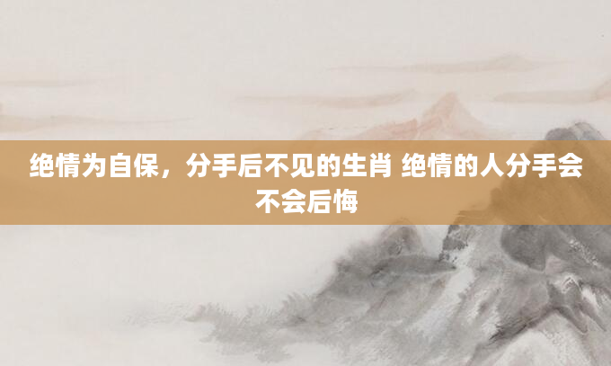 绝情为自保，分手后不见的生肖 绝情的人分手会不会后悔