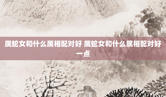 属蛇女和什么属相配对好 属蛇女和什么属相配对好一点