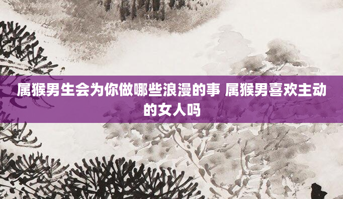 属猴男生会为你做哪些浪漫的事 属猴男喜欢主动的女人吗