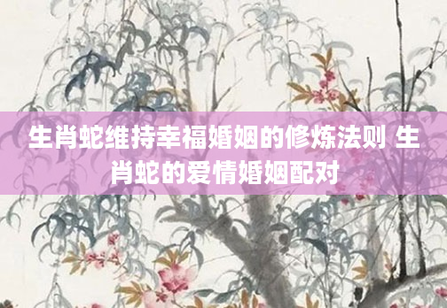 生肖蛇维持幸福婚姻的修炼法则 生肖蛇的爱情婚姻配对