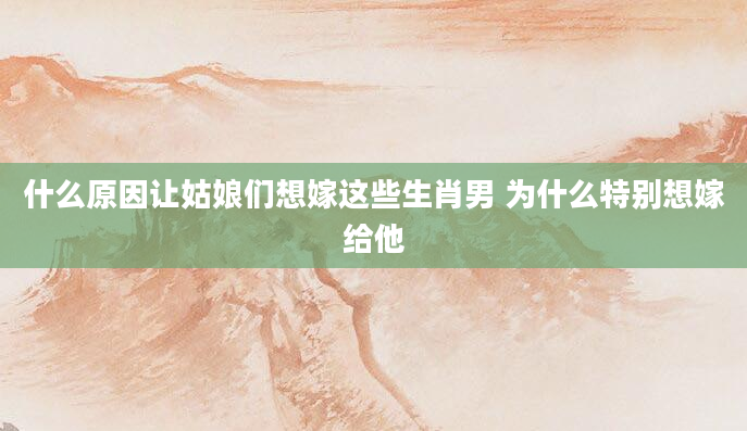 什么原因让姑娘们想嫁这些生肖男 为什么特别想嫁给他