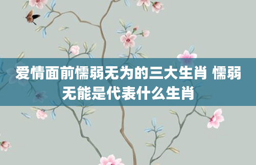 爱情面前懦弱无为的三大生肖 懦弱无能是代表什么生肖