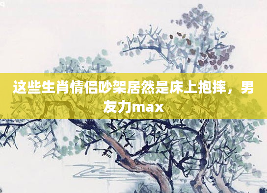 这些生肖情侣吵架居然是床上抱摔，男友力max